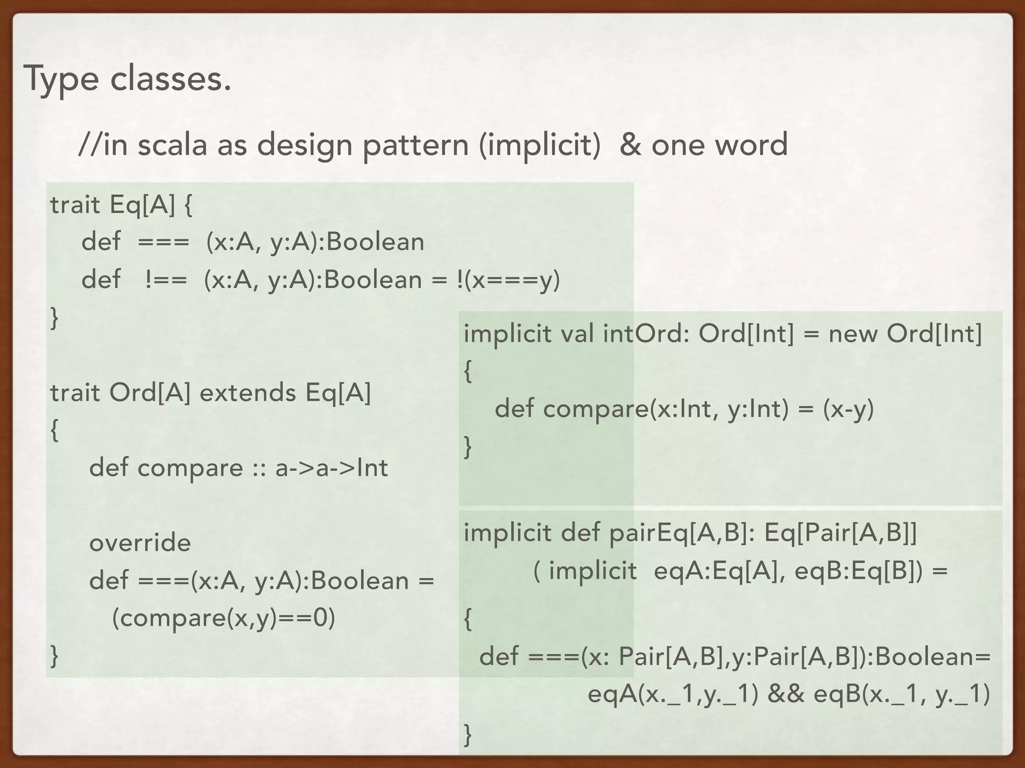 Type classes.
trait Eq[A] {
def === (x:A, y:A):Boolean
def !== (x:A, y:A):Boolean = !(x===y)
}
trait Ord[A] extends Eq[A]
{
def compare :: a->a->Int
override
def ===(x:A, y:A):Boolean =
(compare(x,y)==0)
}
implicit val intOrd: Ord[Int] = new Ord[Int]
{
def compare(x:Int, y:Int) = (x-y)
}
//in scala as design pattern (implicit) & one word
implicit def pairEq[A,B]: Eq[Pair[A,B]]
( implicit eqA:Eq[A], eqB:Eq[B]) =
{
def ===(x: Pair[A,B],y:Pair[A,B]):Boolean=
eqA(x._1,y._1) && eqB(x._1, y._1)
 }
 