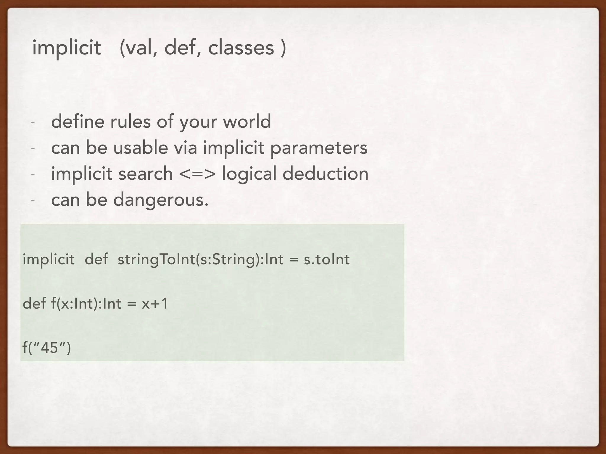 implicit (val, def, classes )
- define rules of your world
- can be usable via implicit parameters
- implicit search <=> logical deduction
- can be dangerous.
implicit def stringToInt(s:String):Int = s.toInt
def f(x:Int):Int = x+1
f(“45”)
 
