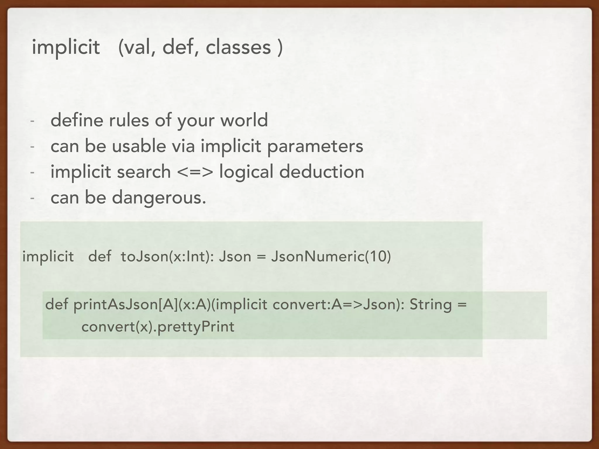implicit (val, def, classes )
- define rules of your world
- can be usable via implicit parameters
- implicit search <=> logical deduction
- can be dangerous.
implicit def toJson(x:Int): Json = JsonNumeric(10)
def printAsJson[A](x:A)(implicit convert:A=>Json): String =
convert(x).prettyPrint
 