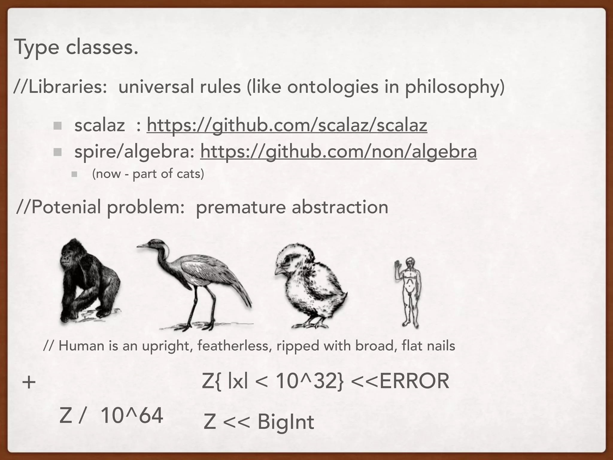 Type classes.
//Libraries: universal rules (like ontologies in philosophy)
scalaz : https://github.com/scalaz/scalaz
spire/algebra: https://github.com/non/algebra
(now - part of cats)
//Potenial problem: premature abstraction
// Human is an upright, featherless, ripped with broad, flat nails
+
Z / 10^64 Z << BigInt
Z{ |x| < 10^32} <<ERROR
 