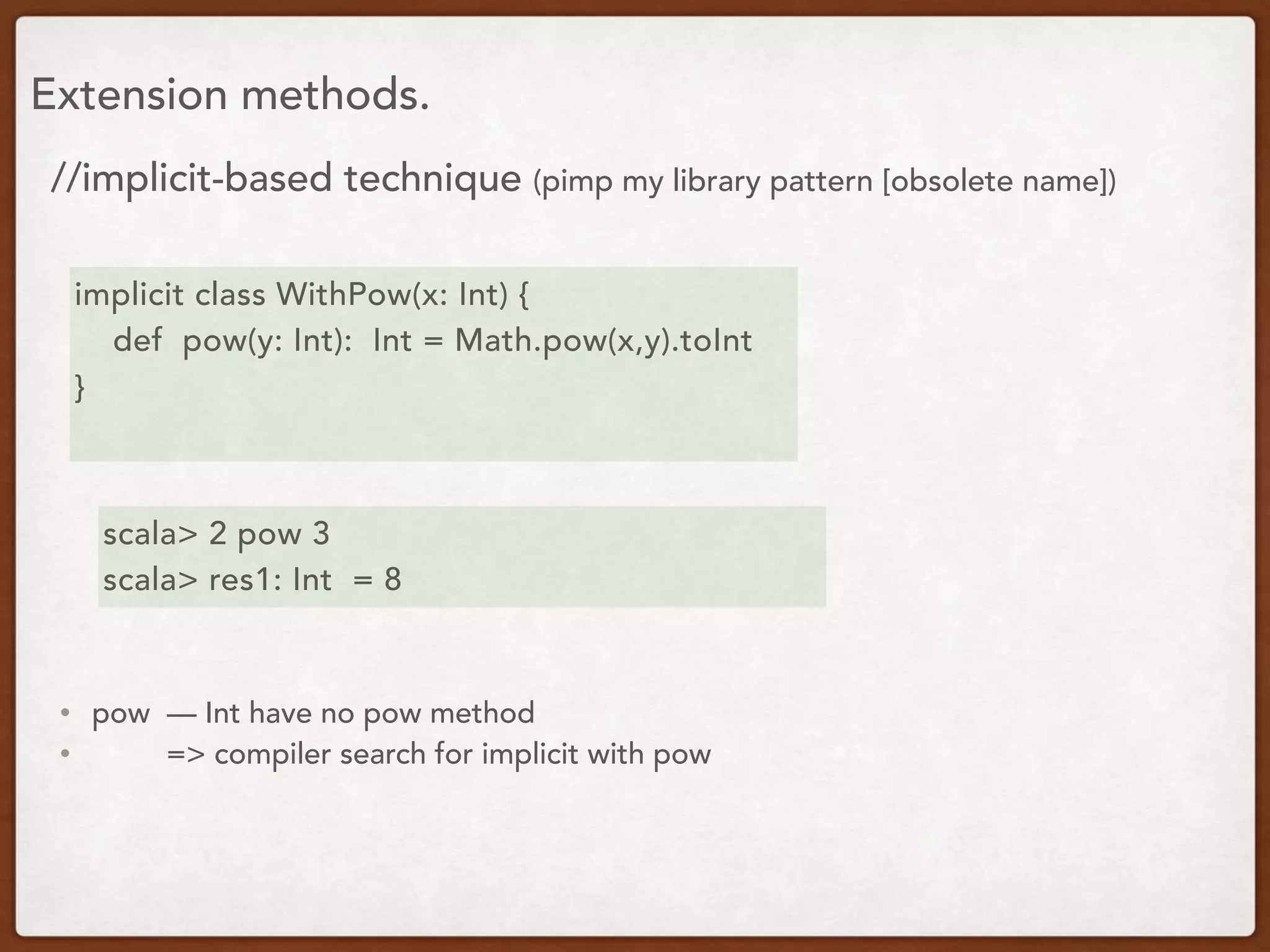 Extension methods.
//implicit-based technique (pimp my library pattern [obsolete name])
implicit class WithPow(x: Int) {
def pow(y: Int): Int = Math.pow(x,y).toInt
}
scala> 2 pow 3
scala> res1: Int = 8
• pow — Int have no pow method
• => compiler search for implicit with pow
 