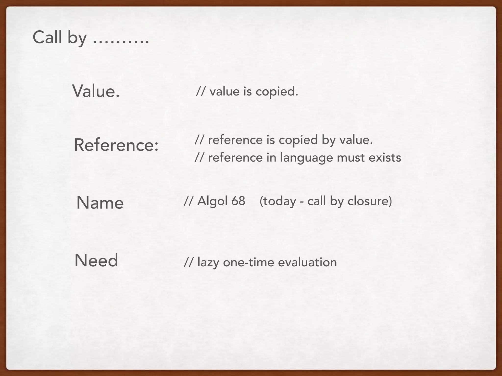 Call by ……….
Value.
Reference:
Name
Need
// value is copied.
// reference is copied by value.
// reference in language must exists
// Algol 68 (today - call by closure)
// lazy one-time evaluation
 