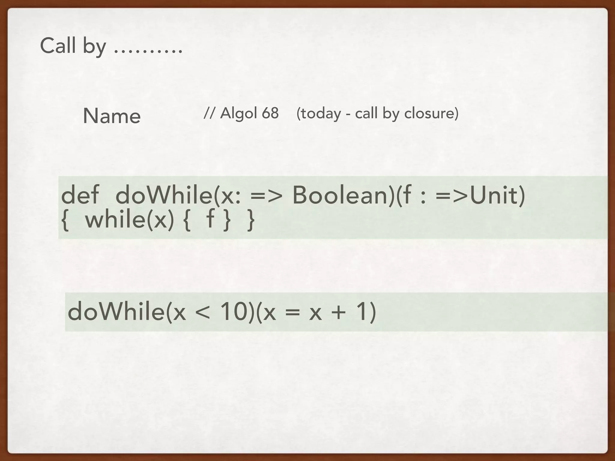 Call by ……….
Name // Algol 68 (today - call by closure)
def doWhile(x: => Boolean)(f : =>Unit)
{ while(x) { f } }
doWhile(x < 10)(x = x + 1)
 