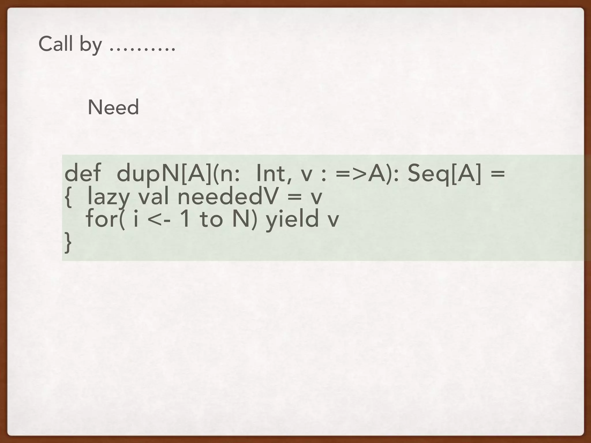 Call by ……….
Need
def dupN[A](n: Int, v : =>A): Seq[A] =
{ lazy val neededV = v
for( i <- 1 to N) yield v
}
 