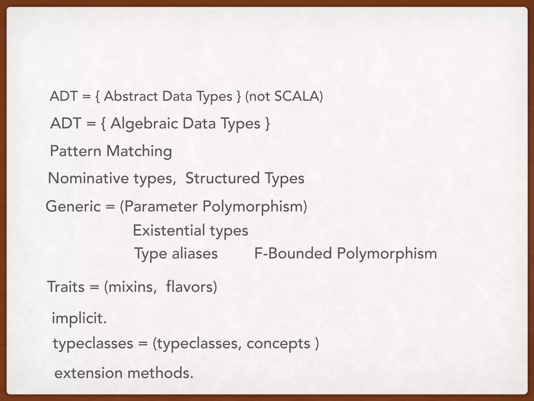 ADT = { Algebraic Data Types }
ADT = { Abstract Data Types } (not SCALA)
Pattern Matching
Nominative types, Structured Types
Generic = (Parameter Polymorphism)
Existential types
Type aliases F-Bounded Polymorphism
Traits = (mixins, flavors)
typeclasses = (typeclasses, concepts )
implicit.
extension methods.
 