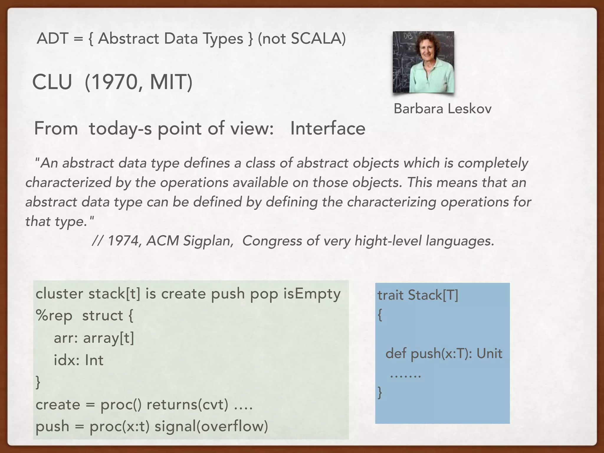 ADT = { Abstract Data Types } (not SCALA)
CLU (1970, MIT)
"An abstract data type defines a class of abstract objects which is completely
characterized by the operations available on those objects. This means that an
abstract data type can be defined by defining the characterizing operations for
that type."
// 1974, ACM Sigplan, Congress of very hight-level languages.
From today-s point of view: Interface
cluster stack[t] is create push pop isEmpty
%rep struct {
arr: array[t]
idx: Int
}
create = proc() returns(cvt) ….
push = proc(x:t) signal(overflow)
trait Stack[T]
{
def push(x:T): Unit
…….
}
Barbara Leskov
 