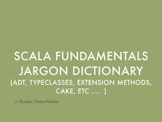 SCALA FUNDAMENTALS
JARGON DICTIONARY
(ADT, TYPECLASSES, EXTENSION METHODS,
CAKE, ETC …. )
// Ruslan Shevchenko
 