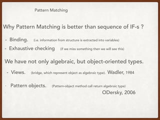 Pattern Matching
Why Pattern Matching is better than sequence of IF-s ?
- Binding. (i.e. information from structure is extracted into variables)
We have not only algebraic, but object-oriented types.
- Views. (bridge, which represent object as algebraic type). Wadler, 1984
- Pattern objects. (Pattern-object method call return algebraic type)
- ODersky, 2006
- Exhaustive checking (if we miss something then we will see this)
 