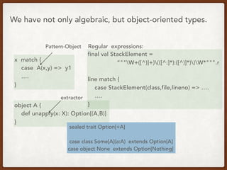 x match {
case A(x,y) => y1
….
}
We have not only algebraic, but object-oriented types.
Pattern-Object
object A {
def unapply(x: X): Option[(A,B)]
}
extractor
Regular expressions:
final val StackElement =
“""W+([^)]+)(([^:]*):([^)]*))W*""".r
line match {
case StackElement(class,file,lineno) => ….
….
}
sealed trait Option[+A]
case class Some[A](a:A) extends Option[A]
case object None extends Option[Nothing]
 