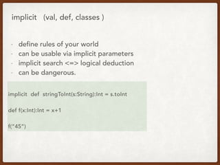 implicit (val, def, classes )
- define rules of your world
- can be usable via implicit parameters
- implicit search <=> logical deduction
- can be dangerous.
implicit def stringToInt(s:String):Int = s.toInt
def f(x:Int):Int = x+1
f(“45”)
 