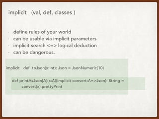 implicit (val, def, classes )
- define rules of your world
- can be usable via implicit parameters
- implicit search <=> logical deduction
- can be dangerous.
implicit def toJson(x:Int): Json = JsonNumeric(10)
def printAsJson[A](x:A)(implicit convert:A=>Json): String =
convert(x).prettyPrint
 