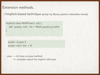 Extension methods.
//implicit-based technique (pimp my library pattern [obsolete name])
implicit class WithPow(x: Int) {
def pow(y: Int): Int = Math.pow(x,y).toInt
}
scala> 2 pow 3
scala> res1: Int = 8
• pow — Int have no pow method
• => compiler search for implicit with pow
 