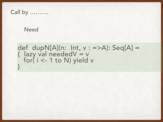 Call by ……….
Need
def dupN[A](n: Int, v : =>A): Seq[A] =
{ lazy val neededV = v
for( i <- 1 to N) yield v
}
 