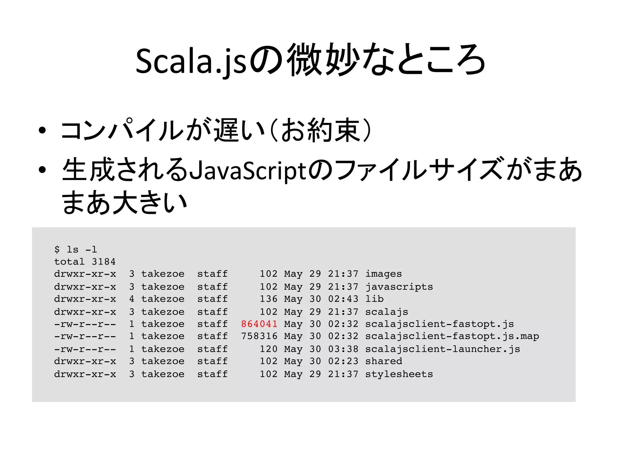 Scala.jsの微妙なところ	
•  コンパイルが遅い（お約束）	
  
•  生成されるJavaScriptのファイルサイズがまあ
まあ大きい	
  
$ ls -l
total 3184
drwxr-xr-x 3 takezoe staff 102 May 29 21:37 images
drwxr-xr-x 3 takezoe staff 102 May 29 21:37 javascripts
drwxr-xr-x 4 takezoe staff 136 May 30 02:43 lib
drwxr-xr-x 3 takezoe staff 102 May 29 21:37 scalajs
-rw-r--r-- 1 takezoe staff 864041 May 30 02:32 scalajsclient-fastopt.js
-rw-r--r-- 1 takezoe staff 758316 May 30 02:32 scalajsclient-fastopt.js.map
-rw-r--r-- 1 takezoe staff 120 May 30 03:38 scalajsclient-launcher.js
drwxr-xr-x 3 takezoe staff 102 May 30 02:23 shared
drwxr-xr-x 3 takezoe staff 102 May 29 21:37 stylesheets
 