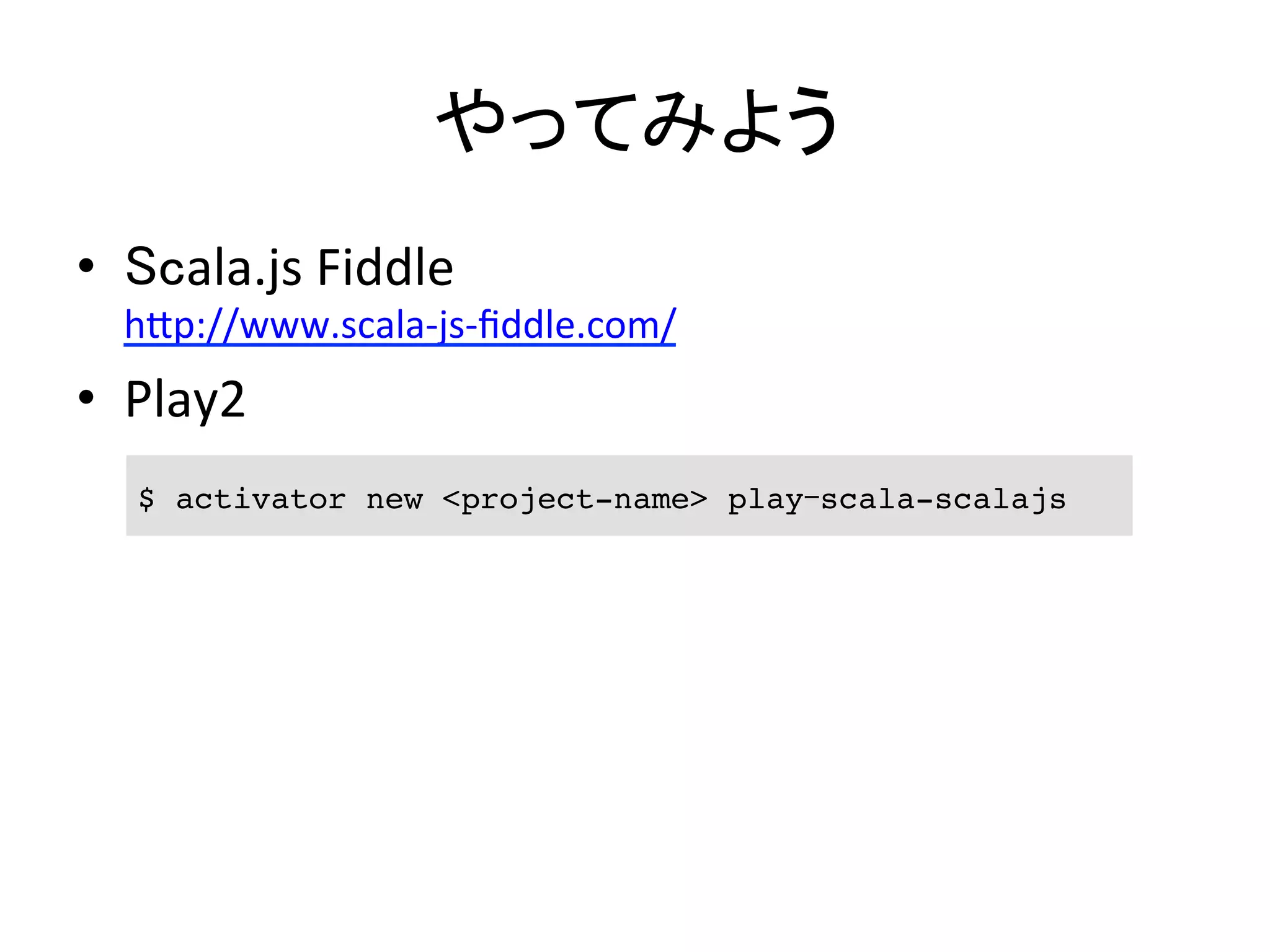 やってみよう	
•  Scala.js	
  Fiddle	
  
h5p://www.scala-­‐js-­‐ﬁddle.com/	
  
•  Play2	
  
$ activator new <project-name> play-scala-scalajs	
 