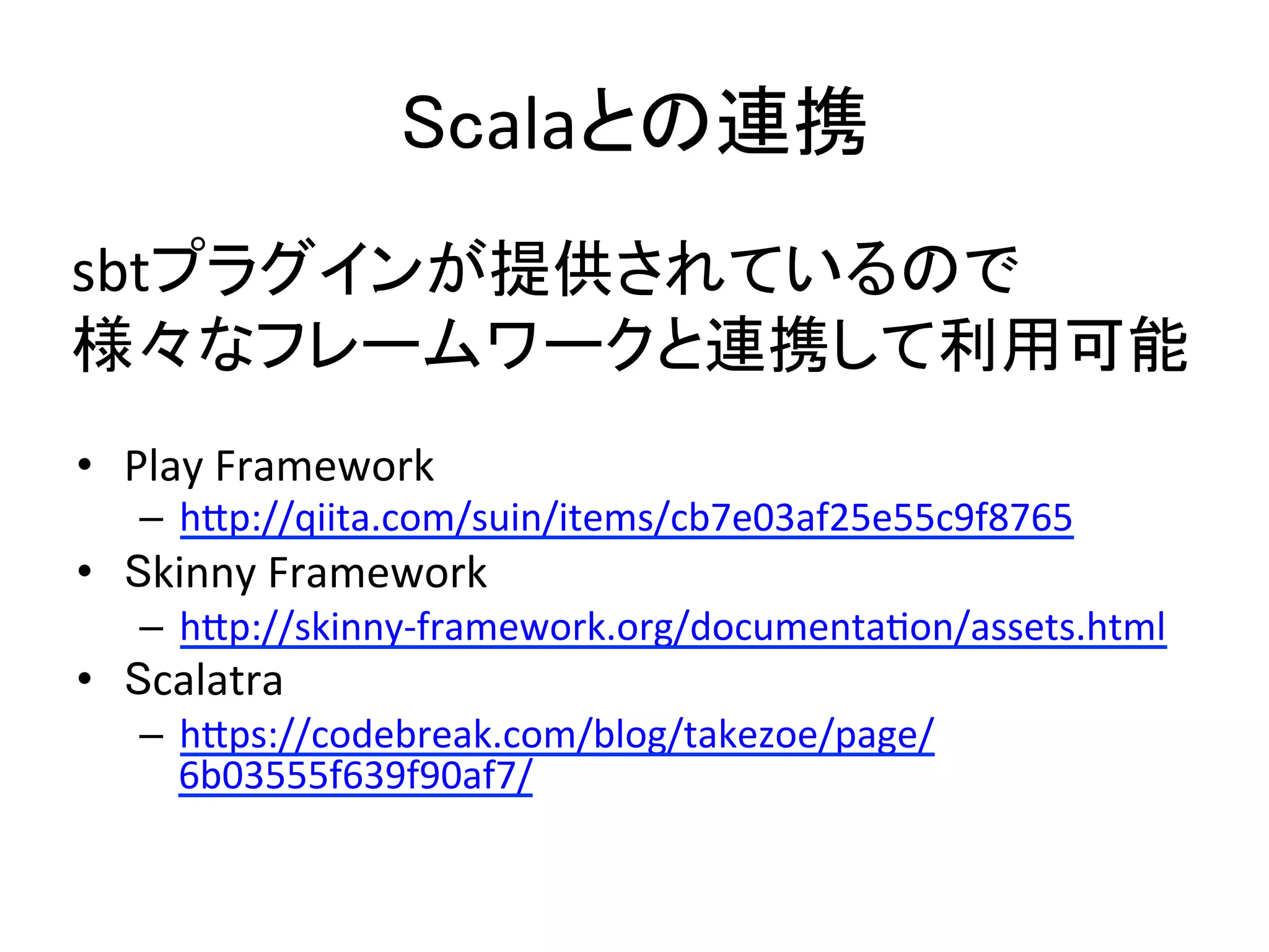 Scalaとの連携	
•  Play	
  Framework	
  
–  h5p://qiita.com/suin/items/cb7e03af25e55c9f8765	
  
•  Skinny	
  Framework	
  
–  h5p://skinny-­‐framework.org/documentaRon/assets.html	
  
•  Scalatra	
  
–  h5ps://codebreak.com/blog/takezoe/page/
6b03555f639f90af7/	
  
sbtプラグインが提供されているので	
  
様々なフレームワークと連携して利用可能	
  
 