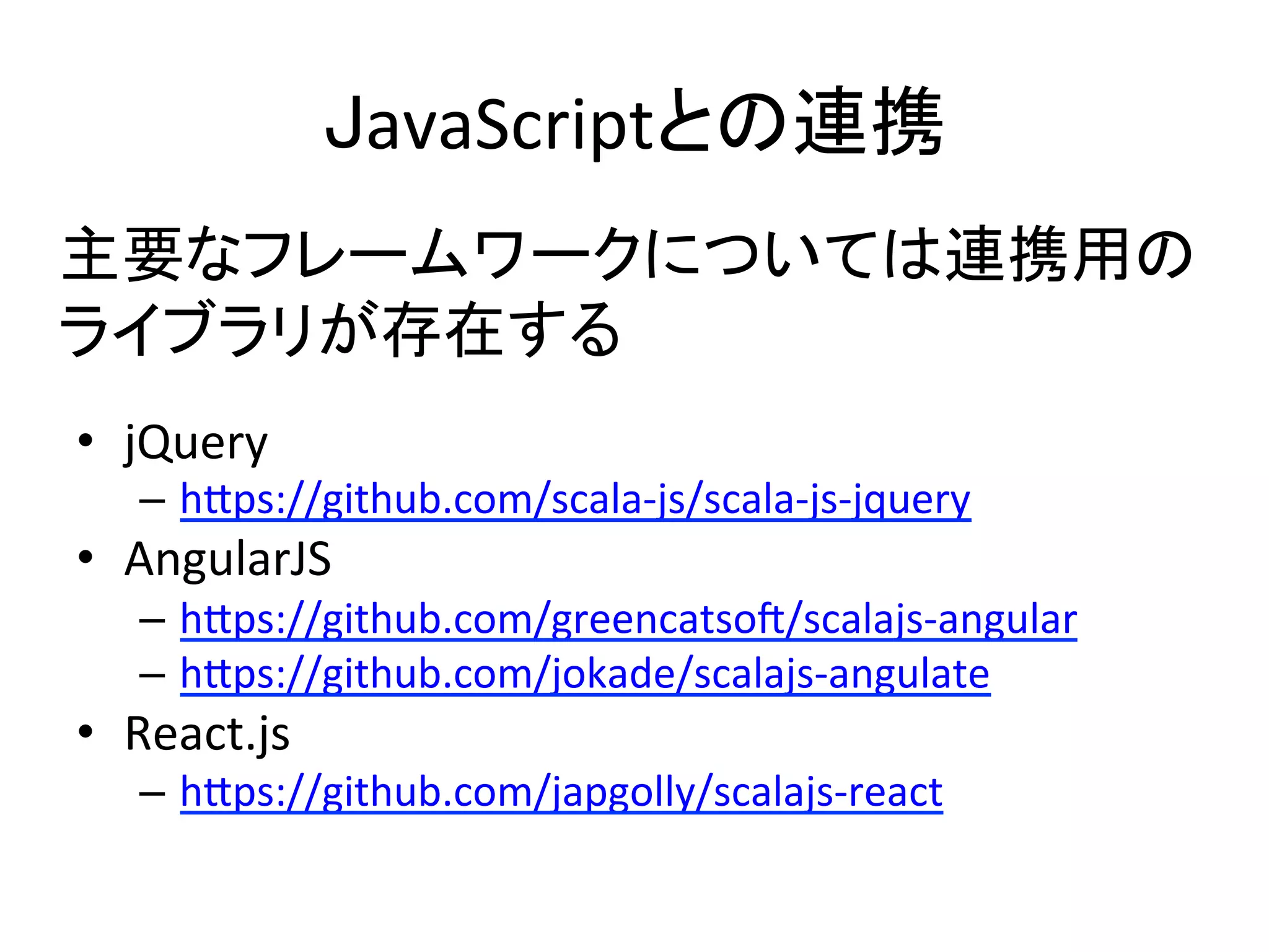 JavaScriptとの連携	
•  jQuery	
  
–  h5ps://github.com/scala-­‐js/scala-­‐js-­‐jquery	
  
•  AngularJS	
  
–  h5ps://github.com/greencatsoU/scalajs-­‐angular	
  
–  h5ps://github.com/jokade/scalajs-­‐angulate	
  
•  React.js	
  
–  h5ps://github.com/japgolly/scalajs-­‐react	
  
主要なフレームワークについては連携用の	
  
ライブラリが存在する	
  
 