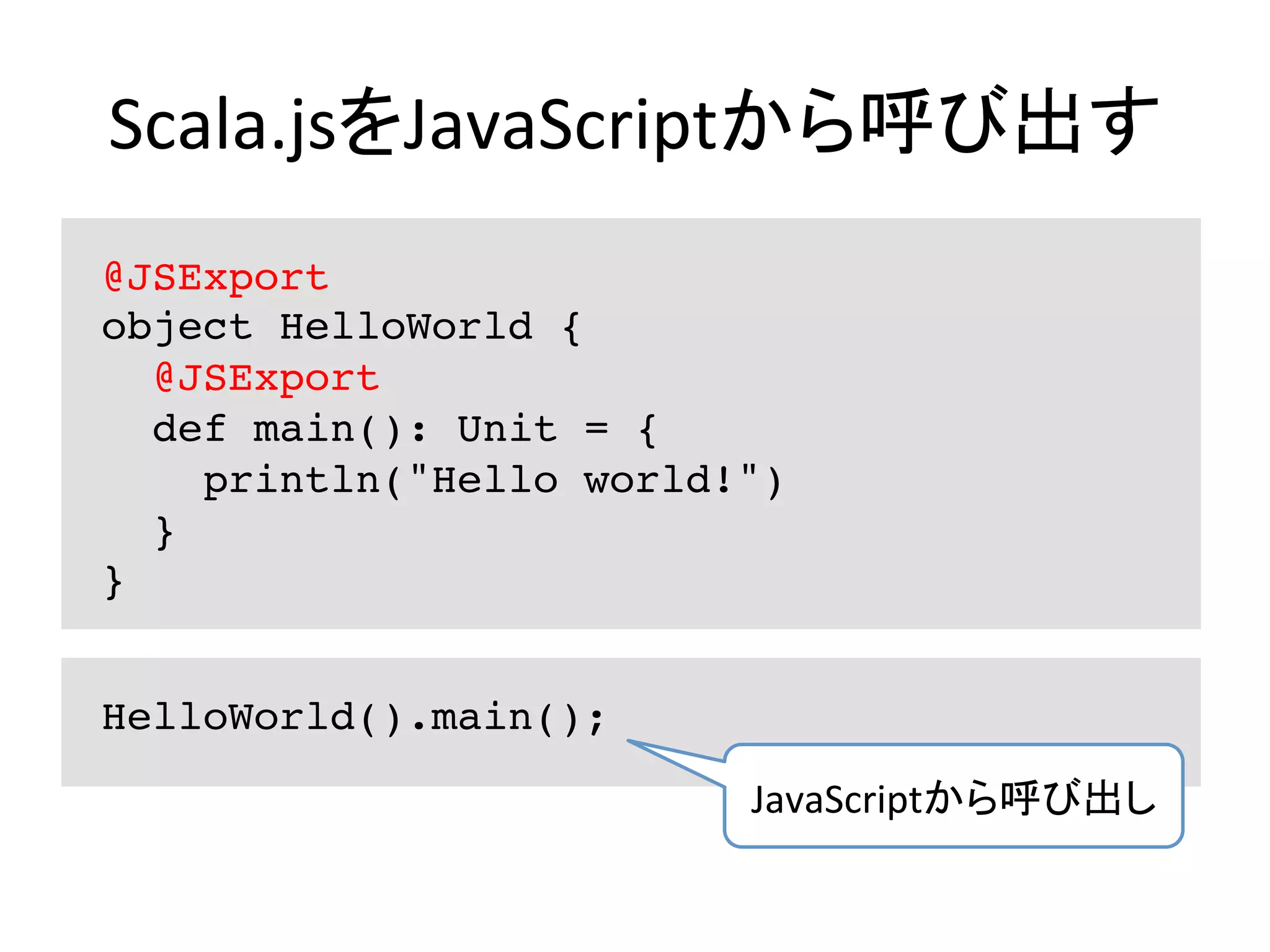 Scala.jsをJavaScriptから呼び出す	
@JSExport
object HelloWorld {
@JSExport
def main(): Unit = {
println("Hello world!")
}
}
HelloWorld().main();
JavaScriptから呼び出し	
 
