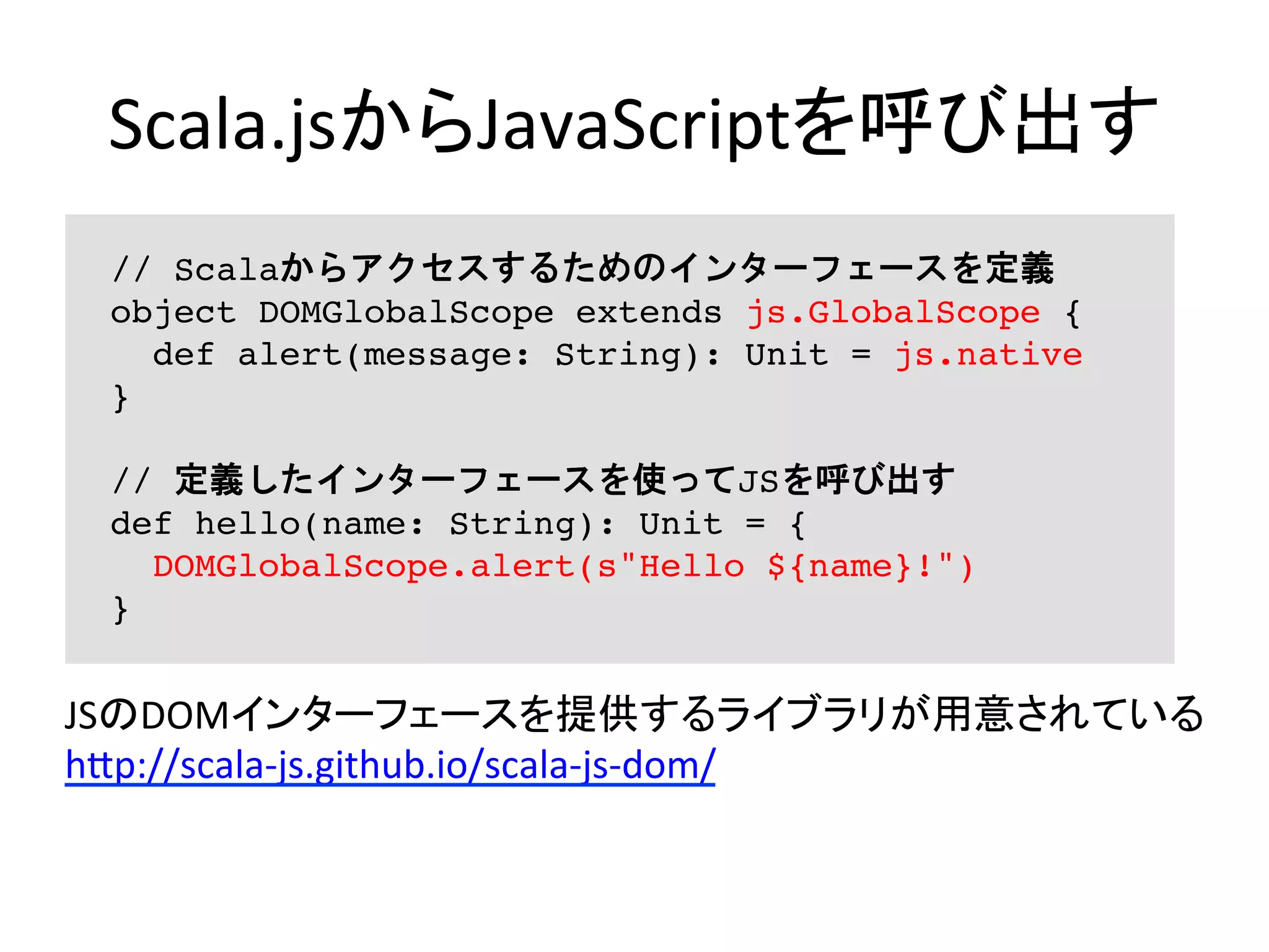 Scala.jsからJavaScriptを呼び出す	
// Scalaからアクセスするためのインターフェースを定義
object DOMGlobalScope extends js.GlobalScope {
def alert(message: String): Unit = js.native
}
// 定義したインターフェースを使ってJSを呼び出す
def hello(name: String): Unit = {
DOMGlobalScope.alert(s"Hello ${name}!")
}
JSのDOMインターフェースを提供するライブラリが用意されている	
  
h5p://scala-­‐js.github.io/scala-­‐js-­‐dom/	
  
 