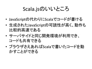Scala.jsのいいところ	
•  JavaScriptの代わりにScalaでコードが書ける	
  
•  生成されたJavaScriptの可読性が高く、動作も
比較的高速である	
  
•  サーバサイドと同じ開発環境が利用でき、
コードも共有できる	
  
•  ブラウザさえあればScalaで書いたコードを動
かすことができる	
 