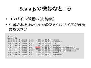 Scala.jsの微妙なところ	
•  コンパイルが遅い（お約束）	
  
•  生成されるJavaScriptのファイルサイズがまあ
まあ大きい	
  
$ ls -l
total 3184
drwxr-xr-x 3 takezoe staff 102 May 29 21:37 images
drwxr-xr-x 3 takezoe staff 102 May 29 21:37 javascripts
drwxr-xr-x 4 takezoe staff 136 May 30 02:43 lib
drwxr-xr-x 3 takezoe staff 102 May 29 21:37 scalajs
-rw-r--r-- 1 takezoe staff 864041 May 30 02:32 scalajsclient-fastopt.js
-rw-r--r-- 1 takezoe staff 758316 May 30 02:32 scalajsclient-fastopt.js.map
-rw-r--r-- 1 takezoe staff 120 May 30 03:38 scalajsclient-launcher.js
drwxr-xr-x 3 takezoe staff 102 May 30 02:23 shared
drwxr-xr-x 3 takezoe staff 102 May 29 21:37 stylesheets
 