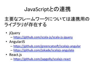 JavaScriptとの連携	
•  jQuery	
  
–  h5ps://github.com/scala-­‐js/scala-­‐js-­‐jquery	
  
•  AngularJS	
  
–  h5ps://github.com/greencatsoU/scalajs-­‐angular	
  
–  h5ps://github.com/jokade/scalajs-­‐angulate	
  
•  React.js	
  
–  h5ps://github.com/japgolly/scalajs-­‐react	
  
主要なフレームワークについては連携用の	
  
ライブラリが存在する	
  
 