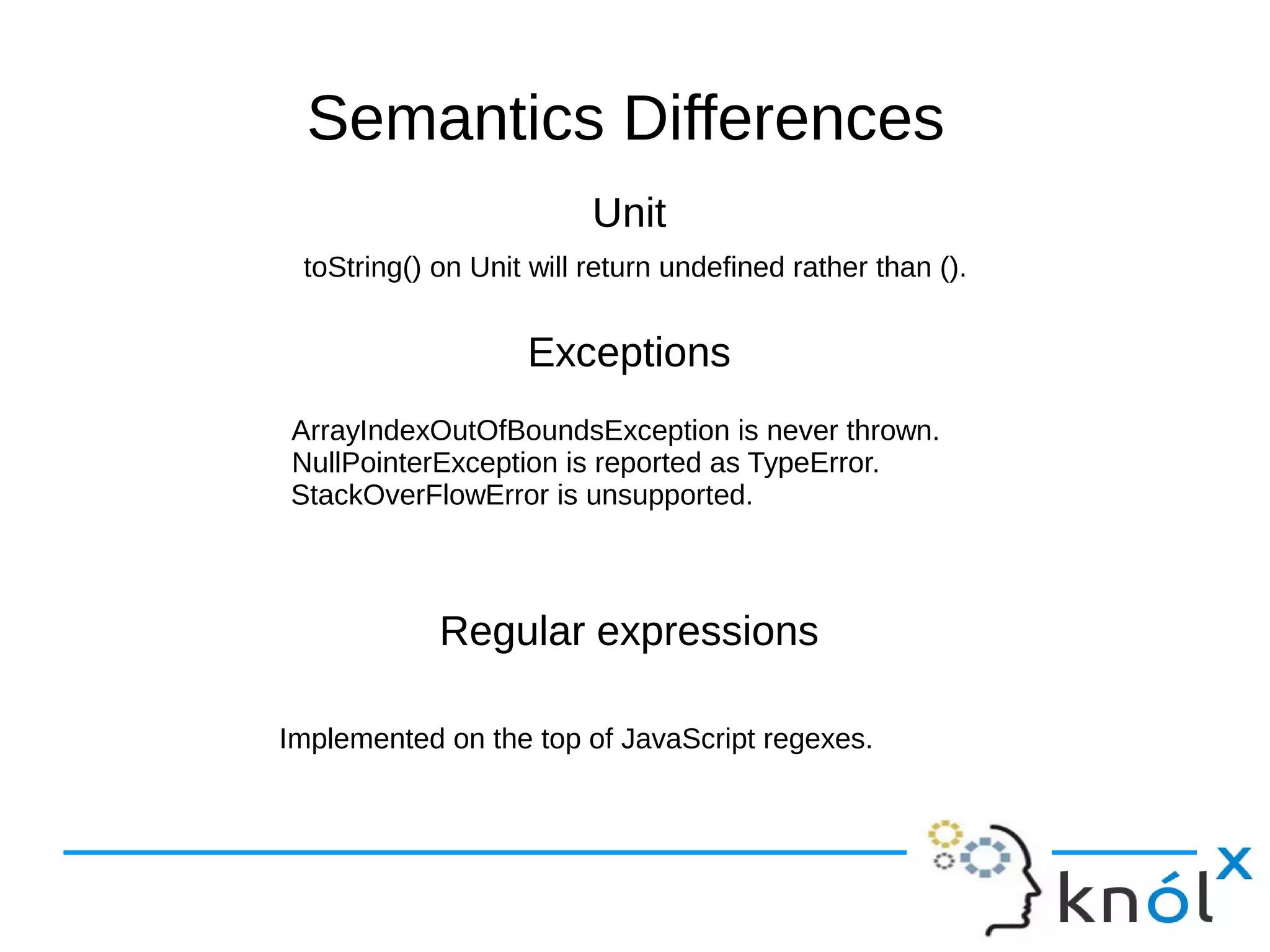 Unit
Exceptions
Regular expressions
Unit
Exceptions
Regular expressions
Semantics Differences
toString() on Unit will return undefined rather than ().
Implemented on the top of JavaScript regexes.
ArrayIndexOutOfBoundsException is never thrown.
NullPointerException is reported as TypeError.
StackOverFlowError is unsupported.
 