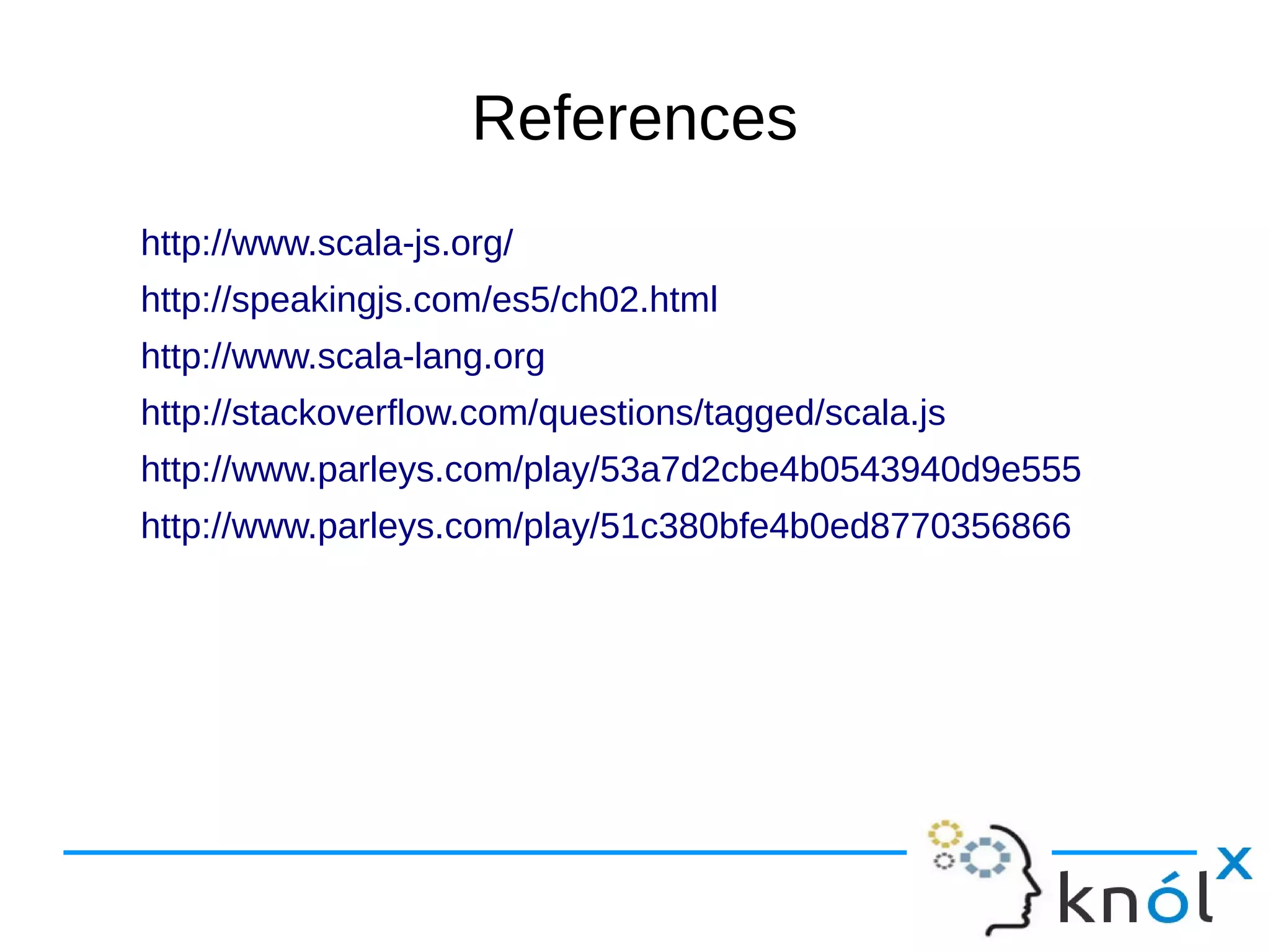 References
http://www.scala-js.org/
http://speakingjs.com/es5/ch02.html
http://www.scala-lang.org
http://stackoverflow.com/questions/tagged/scala.js
http://www.parleys.com/play/53a7d2cbe4b0543940d9e555
http://www.parleys.com/play/51c380bfe4b0ed8770356866
 