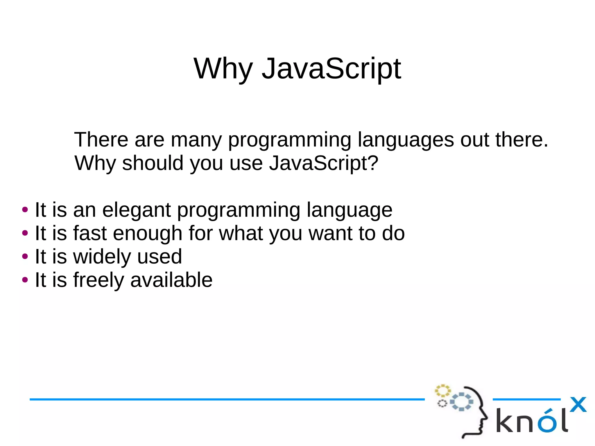 Why JavaScriptWhy JavaScript
There are many programming languages out there.
Why should you use JavaScript?
● It is an elegant programming language
● It is fast enough for what you want to do
● It is widely used
● It is freely available
There are many programming languages out there.
Why should you use JavaScript?
● It is an elegant programming language
● It is fast enough for what you want to do
● It is widely used
● It is freely available
 