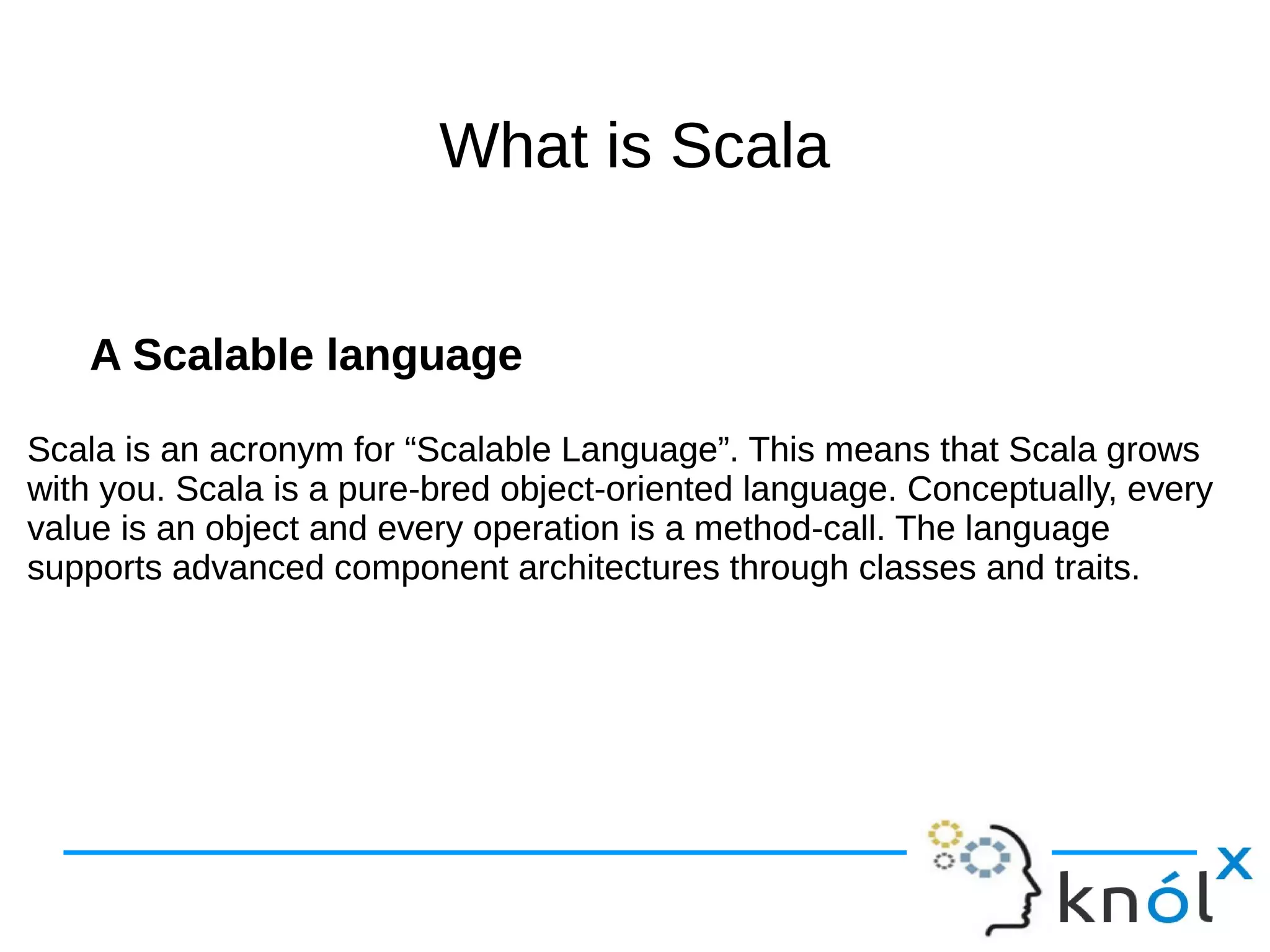 What is ScalaWhat is Scala
A Scalable language
Scala is an acronym for “Scalable Language”. This means that Scala grows
with you. Scala is a pure-bred object-oriented language. Conceptually, every
value is an object and every operation is a method-call. The language
supports advanced component architectures through classes and traits.
A Scalable language
Scala is an acronym for “Scalable Language”. This means that Scala grows
with you. Scala is a pure-bred object-oriented language. Conceptually, every
value is an object and every operation is a method-call. The language
supports advanced component architectures through classes and traits.
 