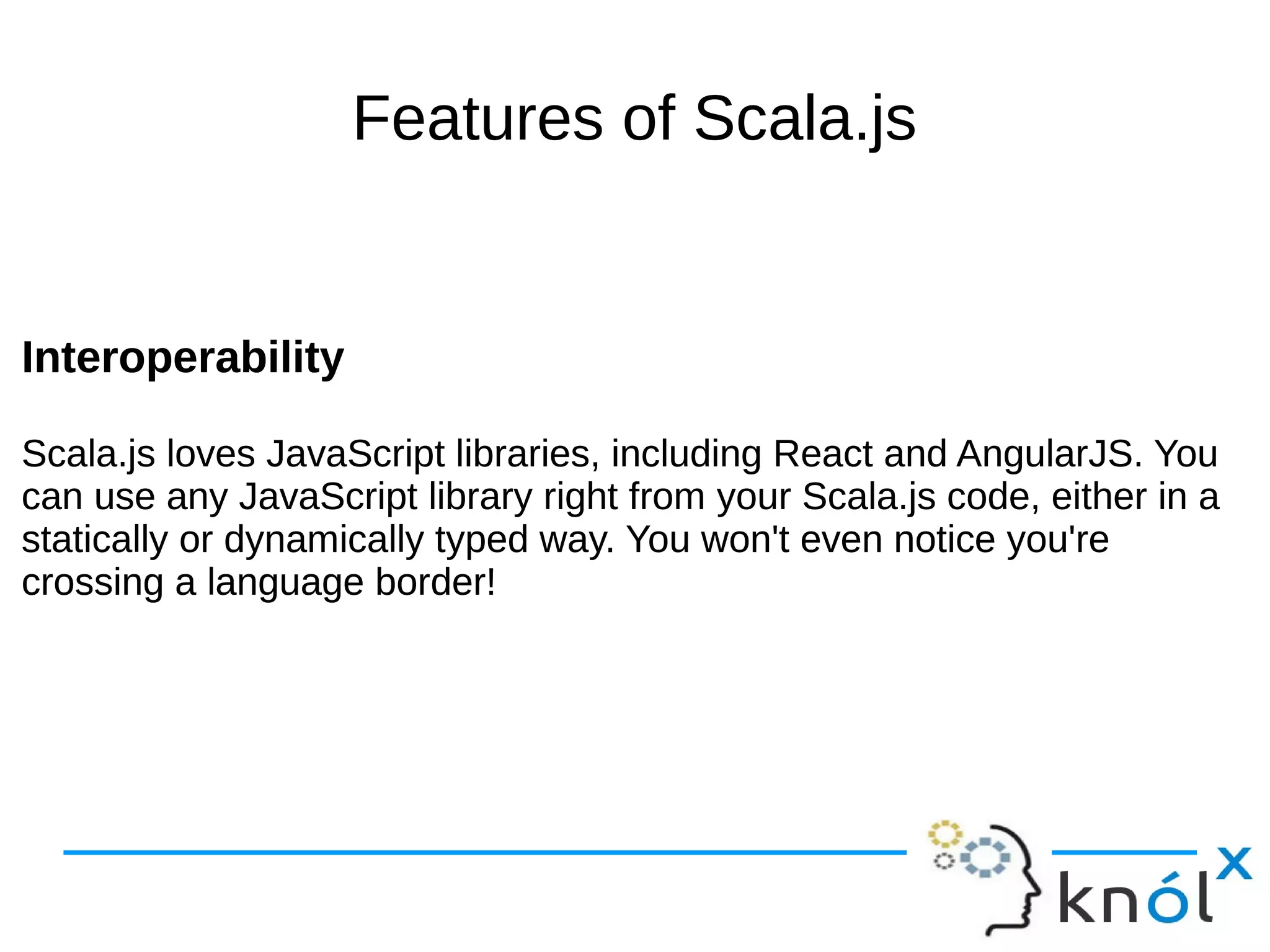 Features of Scala.js
Interoperability
Scala.js loves JavaScript libraries, including React and AngularJS. You
can use any JavaScript library right from your Scala.js code, either in a
statically or dynamically typed way. You won't even notice you're
crossing a language border!
Interoperability
Scala.js loves JavaScript libraries, including React and AngularJS. You
can use any JavaScript library right from your Scala.js code, either in a
statically or dynamically typed way. You won't even notice you're
crossing a language border!
 