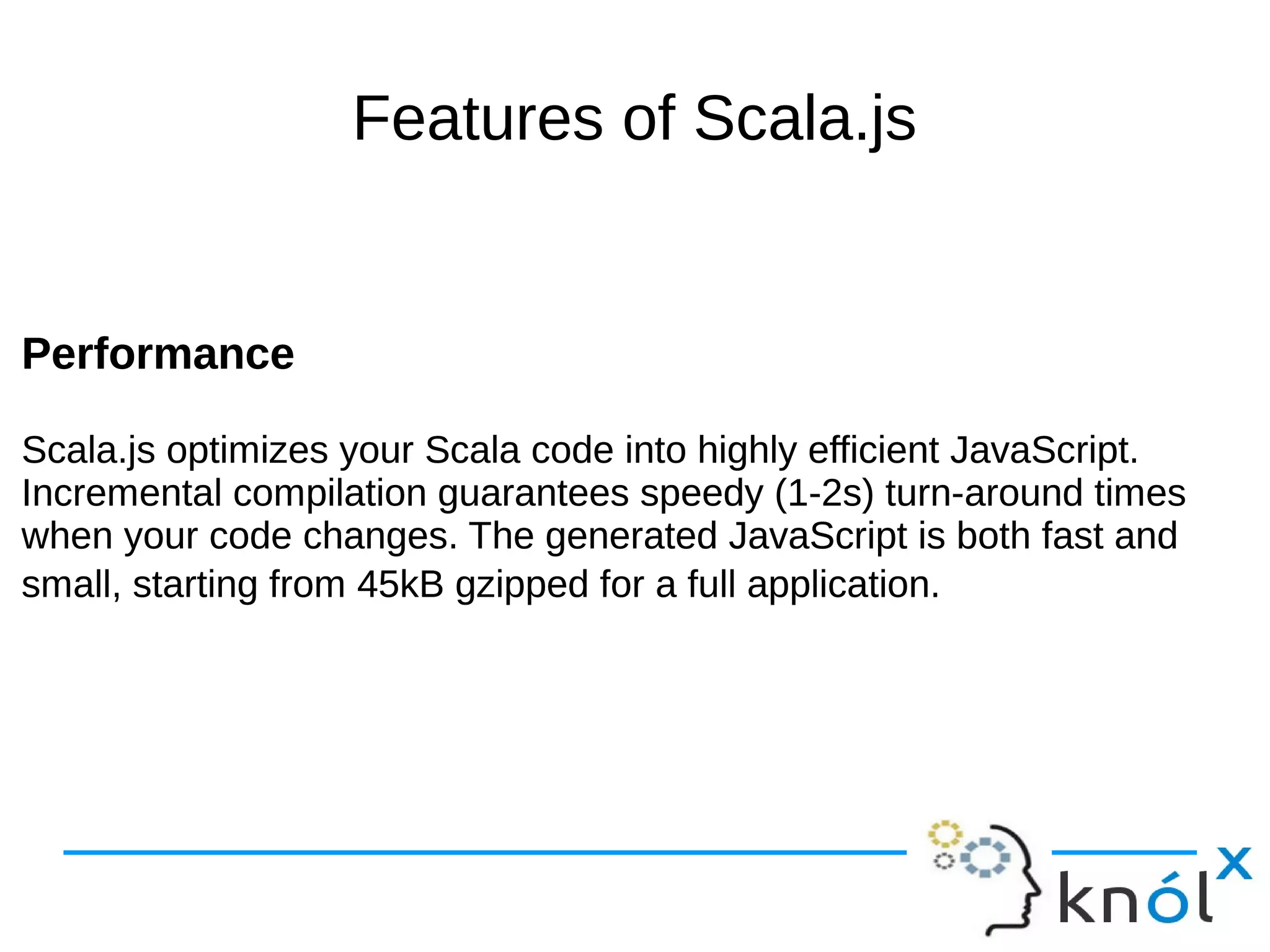 Features of Scala.js
Performance
Scala.js optimizes your Scala code into highly efficient JavaScript.
Incremental compilation guarantees speedy (1-2s) turn-around times
when your code changes. The generated JavaScript is both fast and
small, starting from 45kB gzipped for a full application.
Performance
Scala.js optimizes your Scala code into highly efficient JavaScript.
Incremental compilation guarantees speedy (1-2s) turn-around times
when your code changes. The generated JavaScript is both fast and
small, starting from 45kB gzipped for a full application.
 