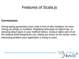 Features of Scala.js
Correctness
Strong typing guarantees your code is free of silly mistakes; no more
mixing up strings or numbers, forgetting what keys an object has, or
worrying about typos in your method names. Scala.js takes care of all
this tedious book-keeping for you, letting you focus on the actual, more
interesting problem your application is trying to solve.
Correctness
Strong typing guarantees your code is free of silly mistakes; no more
mixing up strings or numbers, forgetting what keys an object has, or
worrying about typos in your method names. Scala.js takes care of all
this tedious book-keeping for you, letting you focus on the actual, more
interesting problem your application is trying to solve.
 
