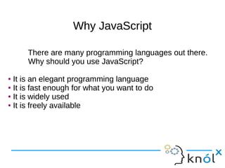 Why JavaScriptWhy JavaScript
There are many programming languages out there.
Why should you use JavaScript?
● It is an elegant programming language
● It is fast enough for what you want to do
● It is widely used
● It is freely available
There are many programming languages out there.
Why should you use JavaScript?
● It is an elegant programming language
● It is fast enough for what you want to do
● It is widely used
● It is freely available
 