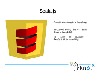 Scala.jsScala.js
Compiles Scala code to JavaScript
Introduced during the 4th Scala
Days in June 2013
No need to sacrifice
JavaScript interoperability
 