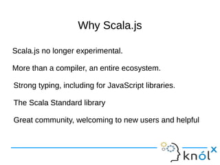 Why Scala.jsWhy Scala.js
Scala.js no longer experimental.
More than a compiler, an entire ecosystem.
Strong typing, including for JavaScript libraries.
The Scala Standard library
Great community, welcoming to new users and helpful
Scala.js no longer experimental.
More than a compiler, an entire ecosystem.
Strong typing, including for JavaScript libraries.
The Scala Standard library
Great community, welcoming to new users and helpful
 