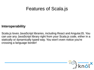 Features of Scala.js
Interoperability
Scala.js loves JavaScript libraries, including React and AngularJS. You
can use any JavaScript library right from your Scala.js code, either in a
statically or dynamically typed way. You won't even notice you're
crossing a language border!
Interoperability
Scala.js loves JavaScript libraries, including React and AngularJS. You
can use any JavaScript library right from your Scala.js code, either in a
statically or dynamically typed way. You won't even notice you're
crossing a language border!
 