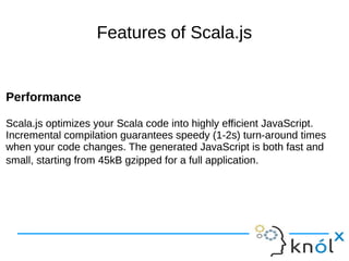 Features of Scala.js
Performance
Scala.js optimizes your Scala code into highly efficient JavaScript.
Incremental compilation guarantees speedy (1-2s) turn-around times
when your code changes. The generated JavaScript is both fast and
small, starting from 45kB gzipped for a full application.
Performance
Scala.js optimizes your Scala code into highly efficient JavaScript.
Incremental compilation guarantees speedy (1-2s) turn-around times
when your code changes. The generated JavaScript is both fast and
small, starting from 45kB gzipped for a full application.
 