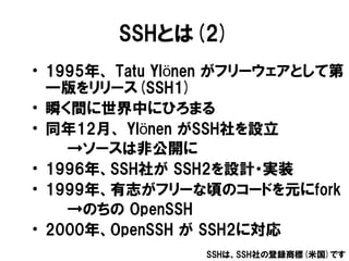 SSHとは(2)
• 1995年、 Tatu Ylönen がフリーウェアとして第
  一版をリリース(SSH1)
• 瞬く間に世界中にひろまる
• 同年12月、 Ylönen がSSH社を設立
    →ソースは非公開に
• 1996年、SS...