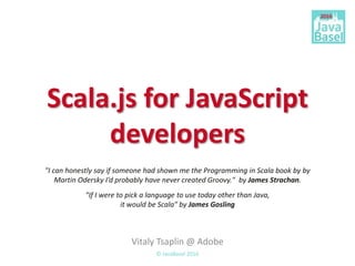 Scala.js for JavaScript
developers
Vitaly Tsaplin @ Adobe
© JavaBasel 2016
"If I were to pick a language to use today other than Java,
it would be Scala" by James Gosling
"I can honestly say if someone had shown me the Programming in Scala book by by
Martin Odersky I’d probably have never created Groovy." by James Strachan.
 