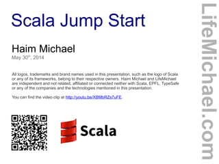 Scala Jump Start
Haim Michael
May 30th
, 2014
All logos, trademarks and brand names used in this presentation, such as the logo of Scala
or any of its frameworks, belong to their respective owners. Haim Michael and LifeMichael
are independent and not related, affiliated or connected neither with Scala, EPFL, TypeSafe
or any of the companies and the technologies mentioned in this presentation.
You can find the video clip at http://youtu.be/XBMbRZs7uFE.
LifeMichael.com
 