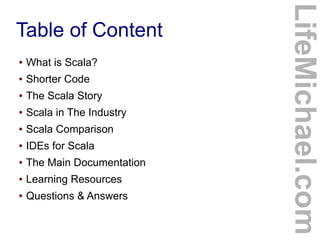 Table of Content
LifeMichael.com
● What is Scala?
● Shorter Code
● The Scala Story
● Scala in The Industry
● Scala Compari...