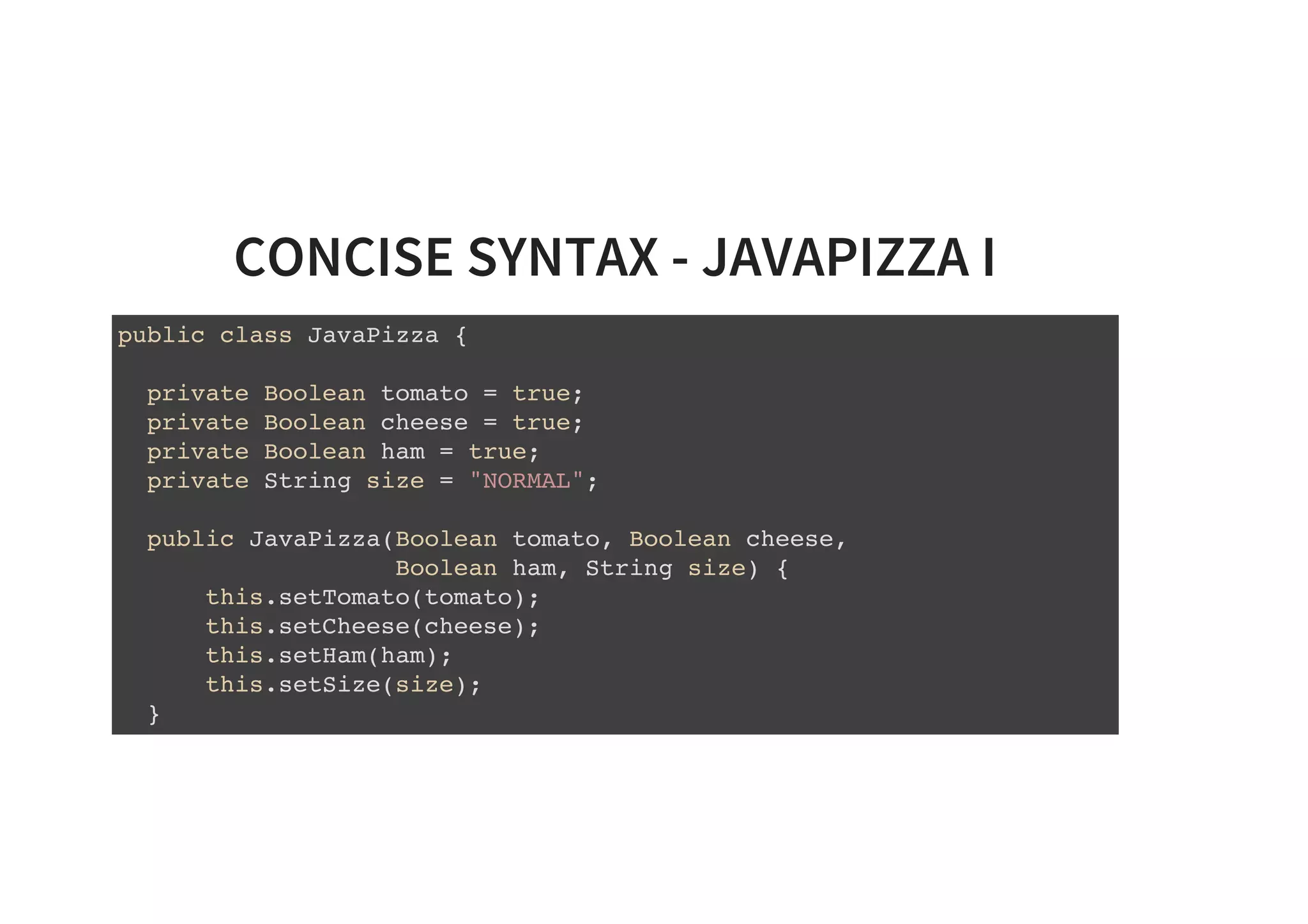 CONCISE SYNTAX - JAVAPIZZA I
public class JavaPizza {
private Boolean tomato = true;
private Boolean cheese = true;
private Boolean ham = true;
private String size = "NORMAL";
public JavaPizza(Boolean tomato, Boolean cheese,
Boolean ham, String size) {
this.setTomato(tomato);
this.setCheese(cheese);
this.setHam(ham);
this.setSize(size);
}
 