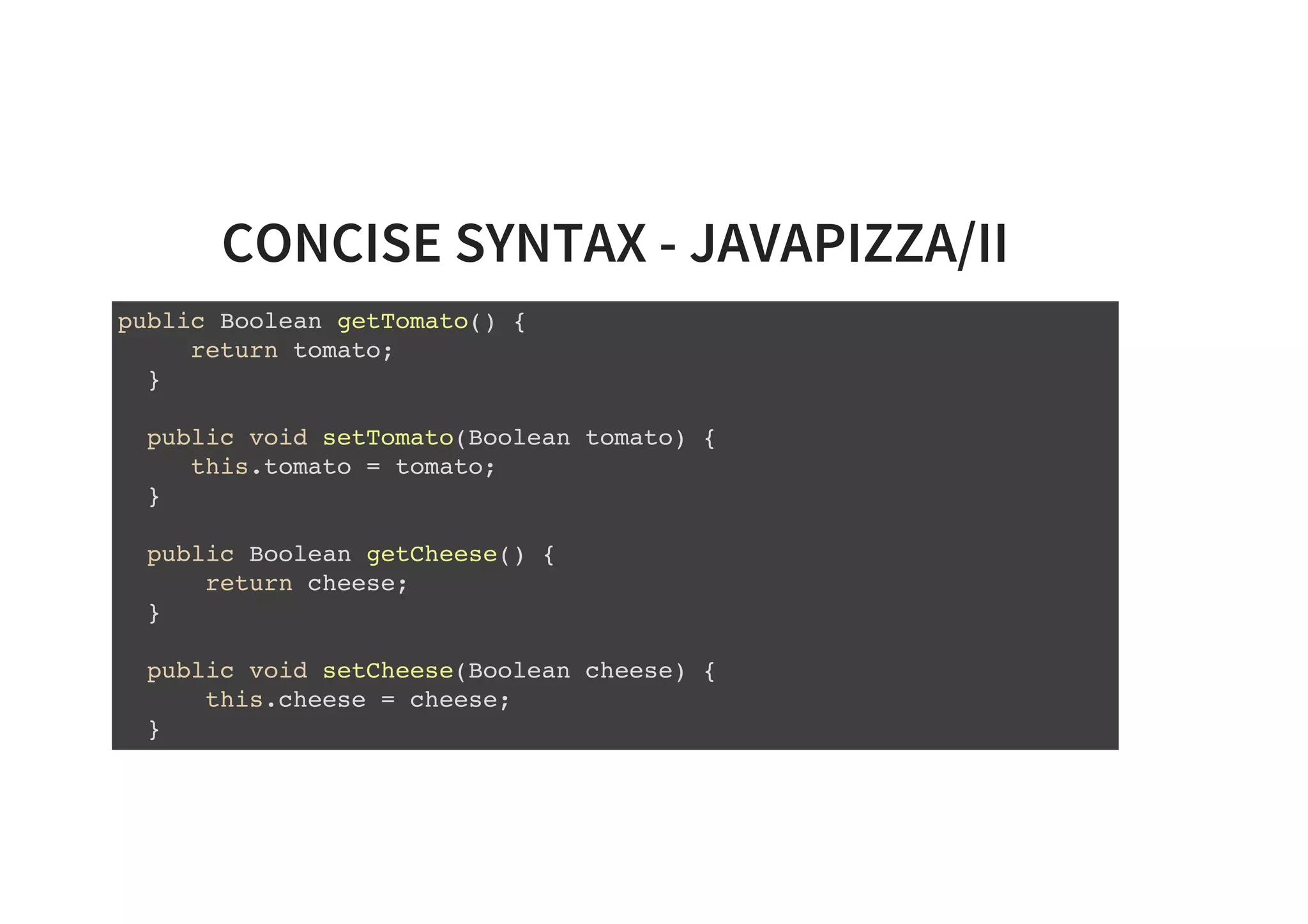 CONCISE SYNTAX - JAVAPIZZA/II
public Boolean getTomato() {
return tomato;
}
public void setTomato(Boolean tomato) {
this.tomato = tomato;
}
public Boolean getCheese() {
return cheese;
}
public void setCheese(Boolean cheese) {
this.cheese = cheese;
}
 