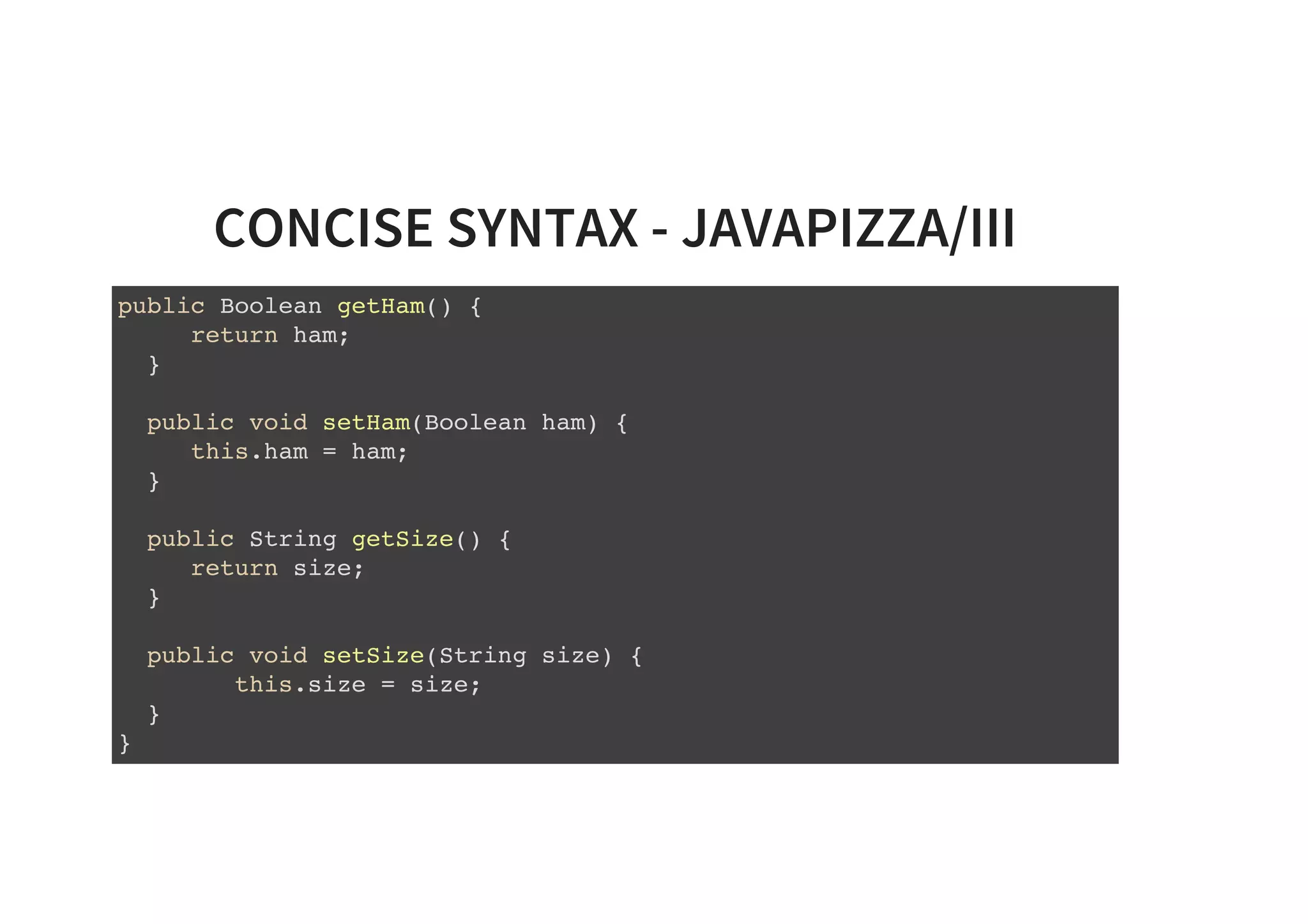 CONCISE SYNTAX - JAVAPIZZA/III
public Boolean getHam() {
return ham;
}
public void setHam(Boolean ham) {
this.ham = ham;
}
public String getSize() {
return size;
}
public void setSize(String size) {
this.size = size;
}
}
 