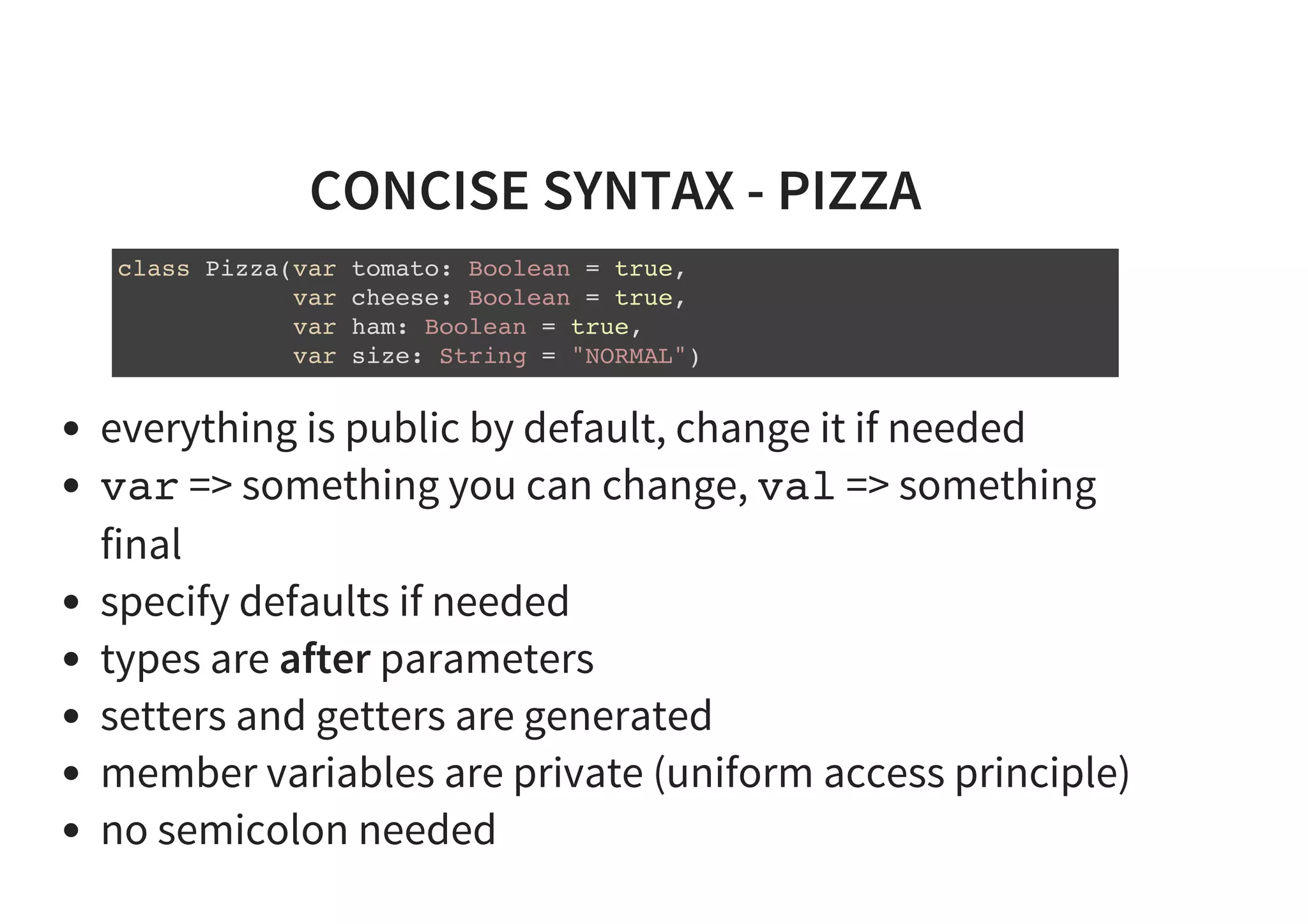CONCISE SYNTAX - PIZZA
class Pizza(var tomato: Boolean = true,
var cheese: Boolean = true,
var ham: Boolean = true,
var size: String = "NORMAL")
everything is public by default, change it if needed
var => something you can change, val => something
final
specify defaults if needed
types are after parameters
setters and getters are generated
member variables are private (uniform access principle)
no semicolon needed
 