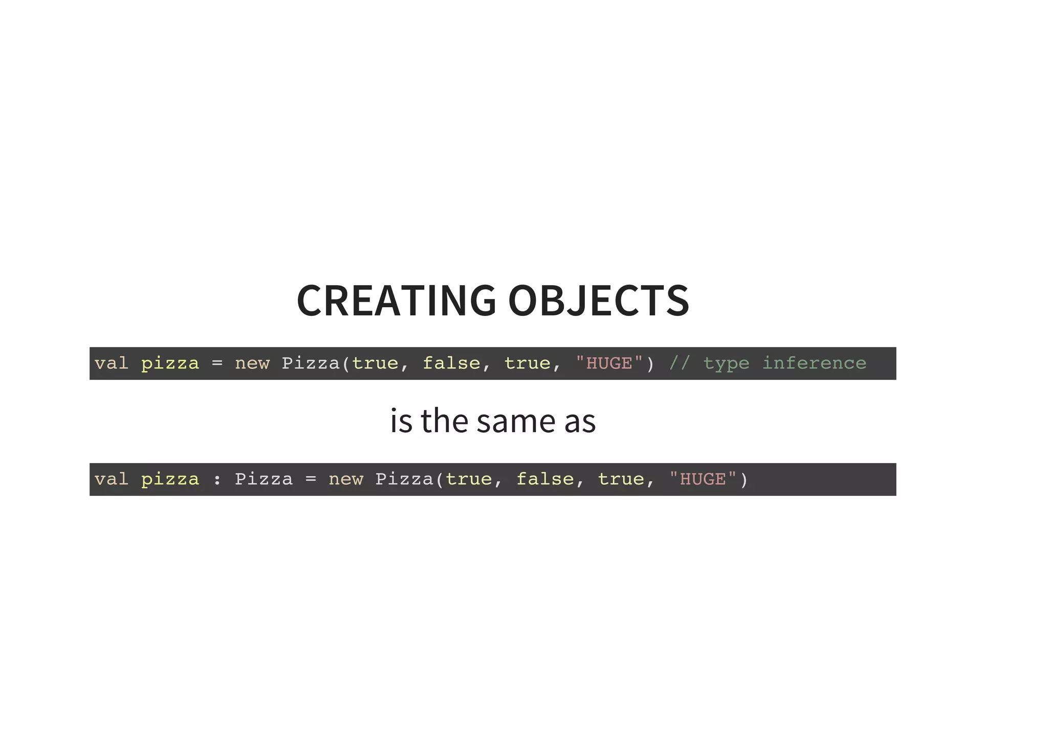 CREATING OBJECTS
val pizza = new Pizza(true, false, true, "HUGE") // type inference
is the same as
val pizza : Pizza = new Pizza(true, false, true, "HUGE")
 