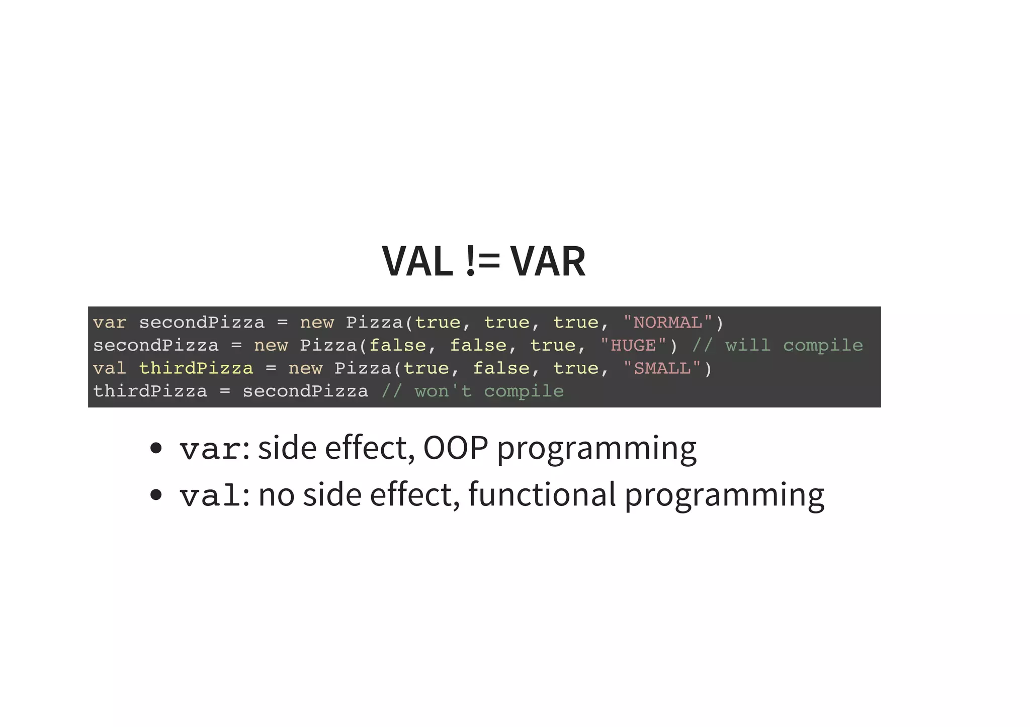 VAL != VAR
var secondPizza = new Pizza(true, true, true, "NORMAL")
secondPizza = new Pizza(false, false, true, "HUGE") // will compile
val thirdPizza = new Pizza(true, false, true, "SMALL")
thirdPizza = secondPizza // won't compile
var: side effect, OOP programming
val: no side effect, functional programming
 