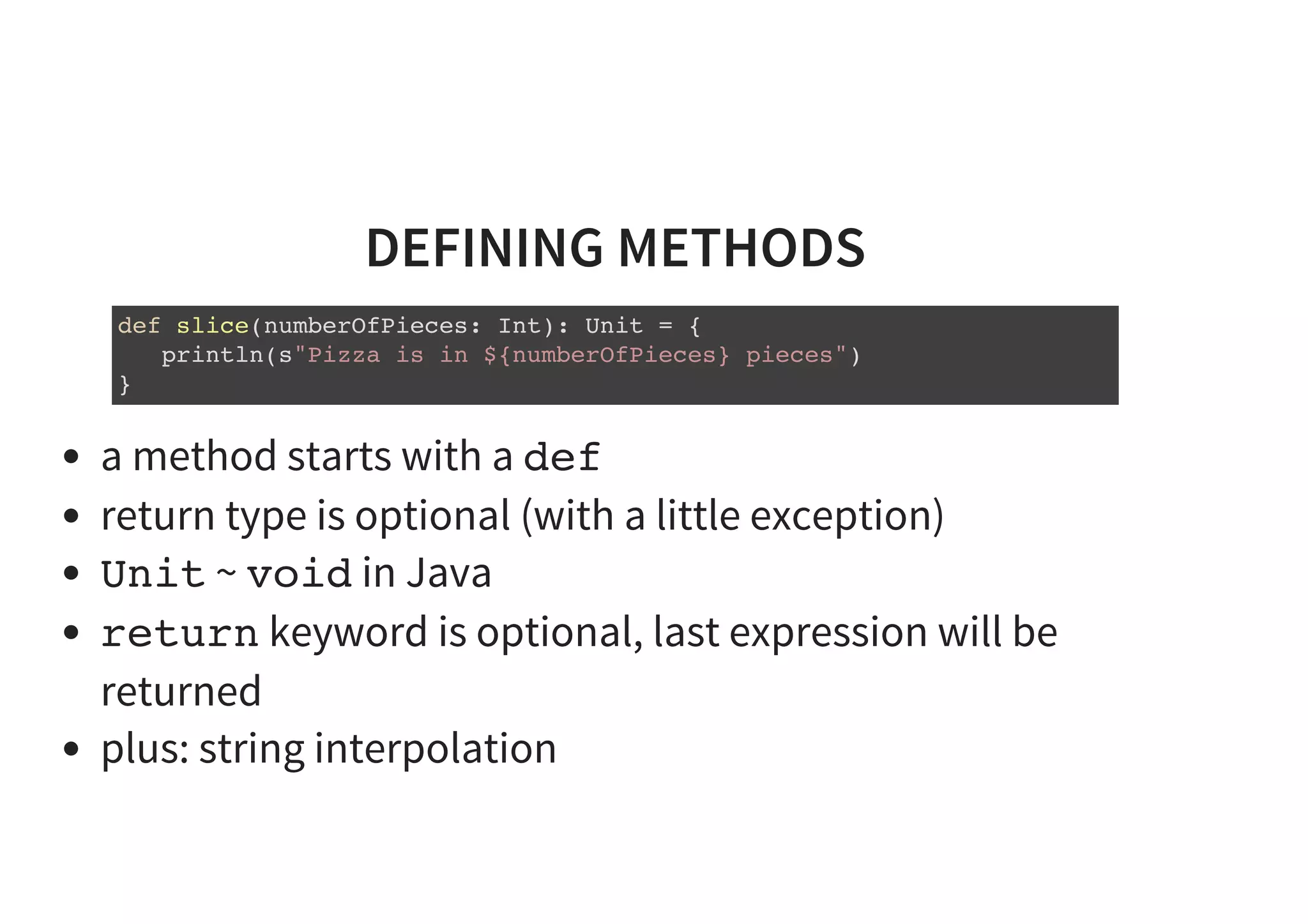DEFINING METHODS
def slice(numberOfPieces: Int): Unit = {
println(s"Pizza is in ${numberOfPieces} pieces")
}
a method starts with a def
return type is optional (with a little exception)
Unit ~ void in Java
return keyword is optional, last expression will be
returned
plus: string interpolation
 
