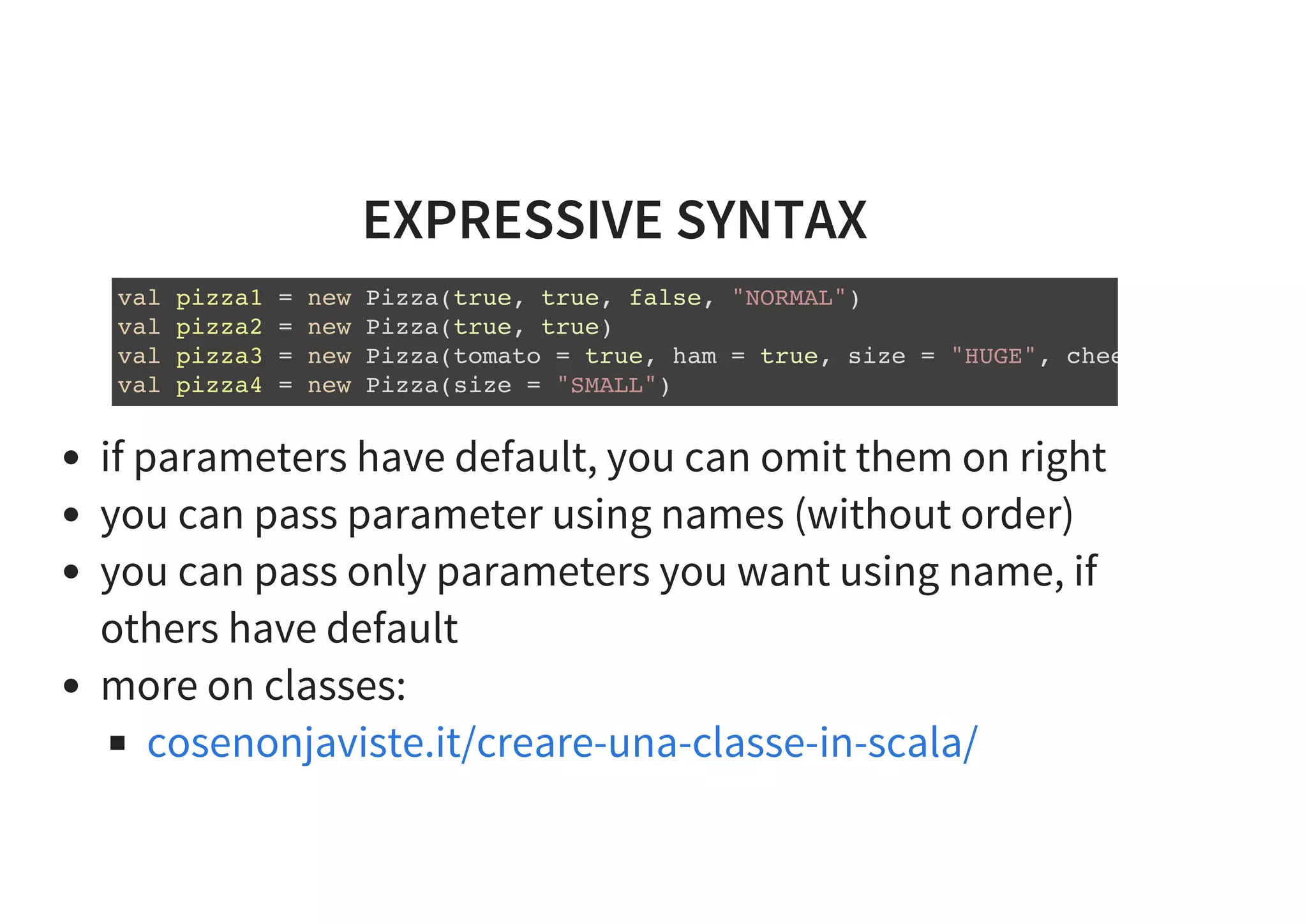 EXPRESSIVE SYNTAX
val pizza1 = new Pizza(true, true, false, "NORMAL")
val pizza2 = new Pizza(true, true)
val pizza3 = new Pizza(tomato = true, ham = true, size = "HUGE", cheese =
val pizza4 = new Pizza(size = "SMALL")
if parameters have default, you can omit them on right
you can pass parameter using names (without order)
you can pass only parameters you want using name, if
others have default
more on classes:
cosenonjaviste.it/creare-una-classe-in-scala/
 